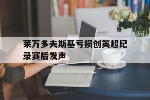 莱万多夫斯基亏损创英超纪录赛后发声的简单介绍|彩票体育